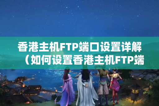 香港主機(jī)FTP端口設(shè)置詳解（如何設(shè)置香港主機(jī)FTP端口）