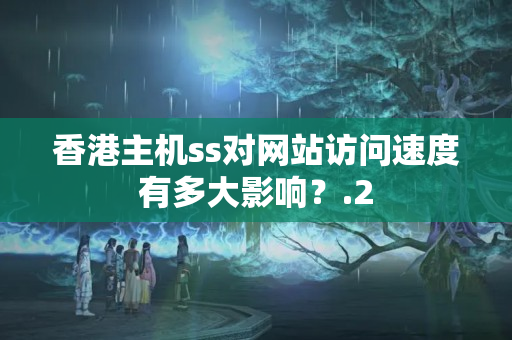 香港主機(jī)ss對(duì)網(wǎng)站訪問(wèn)速度有多大影響？