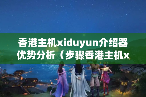 香港主機xiduyun介紹器優(yōu)勢分析（步驟香港主機xiduyun的介紹優(yōu)勢）