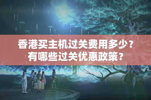 香港買主機過關(guān)費用多少？有哪些過關(guān)優(yōu)惠政策？