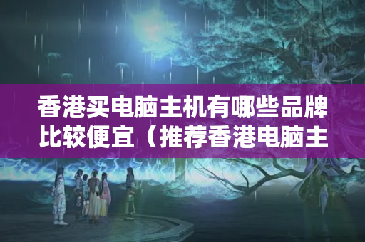 香港買電腦主機有哪些品牌比較便宜（推薦香港電腦主機價格比較）