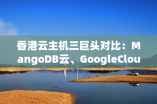 香港云主機(jī)三巨頭對(duì)比：MangoDB云、GoogleCloud、華為云--從實(shí)例部署、靈活度、云服務(wù)套餐等方面比較