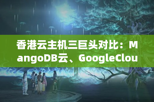 香港云主機(jī)三巨頭對(duì)比：MangoDB云、GoogleCloud、華為云--從實(shí)例部署、靈活度、云服務(wù)套餐等方面比較