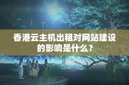 香港云主機出租對網站建設的影響是什么？