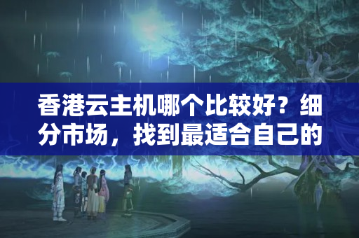 香港云主機哪個比較好？細分市場，找到最適合自己的方案