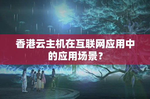 香港云主機(jī)在互聯(lián)網(wǎng)應(yīng)用中的應(yīng)用場景？