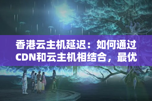 香港云主機(jī)延遲：如何通過CDN和云主機(jī)相結(jié)合，最優(yōu)化網(wǎng)站訪問速度？