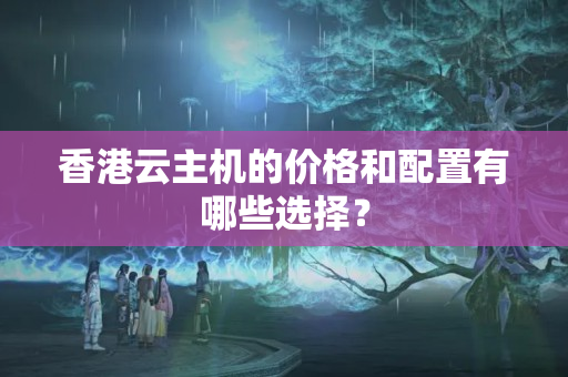 香港云主機的價格和配置有哪些選擇？