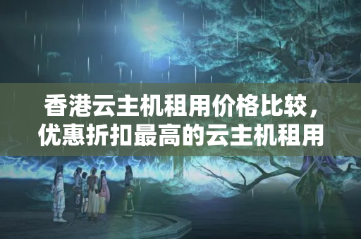 香港云主機租用價格比較，優(yōu)惠折扣最高的云主機租用方法