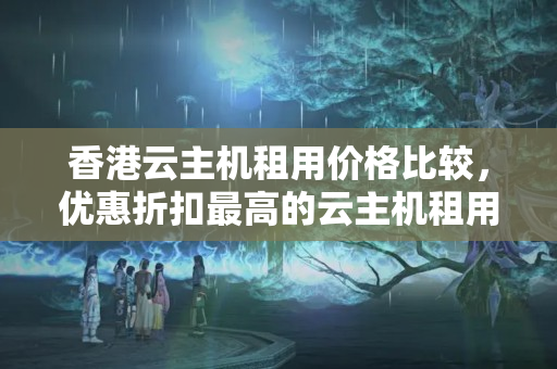 香港云主機租用價格比較，優(yōu)惠折扣最高的云主機租用方法