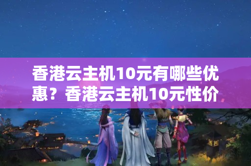 香港云主機10元有哪些優(yōu)惠？香港云主機10元性價比如何？