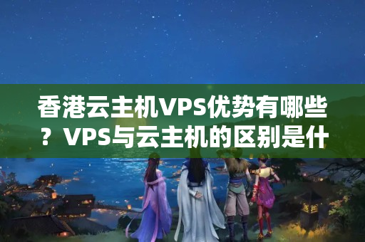 香港云主機VPS優(yōu)勢有哪些？VPS與云主機的區(qū)別是什么？