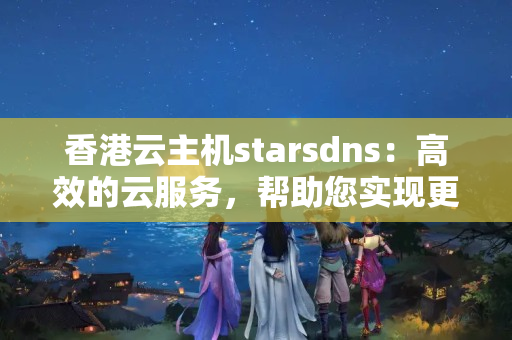 香港云主機(jī)starsdns：高效的云服務(wù)，幫助您實(shí)現(xiàn)更多商業(yè)價(jià)值