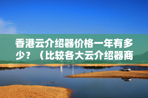 香港云介紹器價格一年有多少？（比較各大云介紹器商家價格）