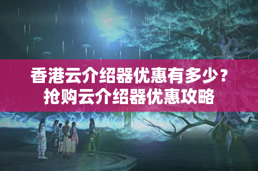 香港云介紹器優(yōu)惠有多少？搶購云介紹器優(yōu)惠攻略