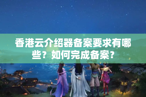 香港云介紹器備案要求有哪些？如何完成備案？