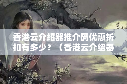 香港云介紹器推介碼優(yōu)惠折扣有多少？（香港云介紹器推介碼優(yōu)惠攻略）