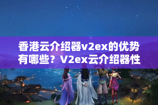 香港云介紹器v2ex的優(yōu)勢有哪些？V2ex云介紹器性價比如何？