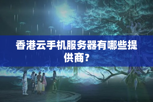 香港云手機服務器有哪些提供商？