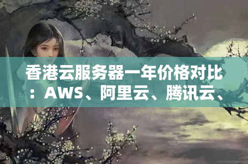 香港云服務(wù)器一年價(jià)格對(duì)比：AWS、阿里云、騰訊云、華為云