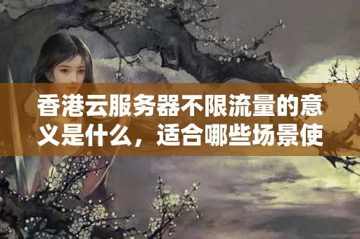 香港云服務(wù)器不限流量的意義是什么，適合哪些場景使用？