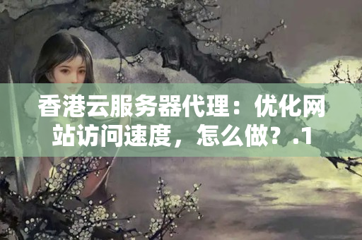 香港云服務(wù)器代理：優(yōu)化網(wǎng)站訪問速度，怎么做？