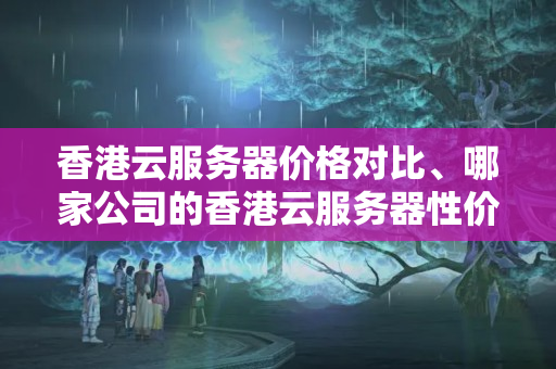 香港云服務器價格對比、哪家公司的香港云服務器性價比更高