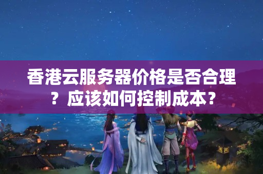 香港云服務(wù)器價格是否合理？應(yīng)該如何控制成本？