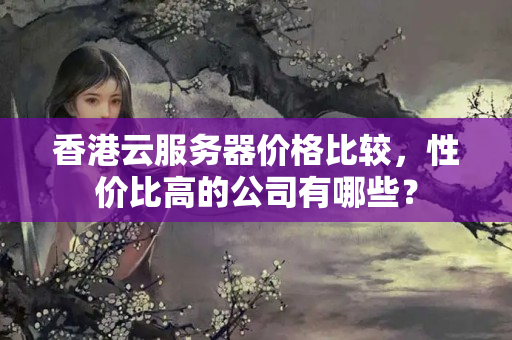 香港云服務(wù)器價格比較，性價比高的公司有哪些？