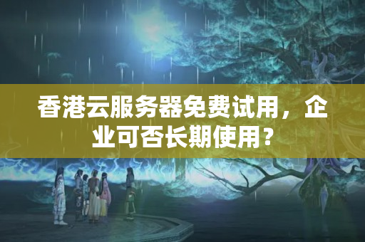 香港云服務(wù)器免費(fèi)試用，企業(yè)可否長(zhǎng)期使用？