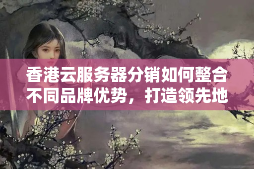 香港云服務(wù)器分銷如何整合不同品牌優(yōu)勢，打造領(lǐng)先地位？