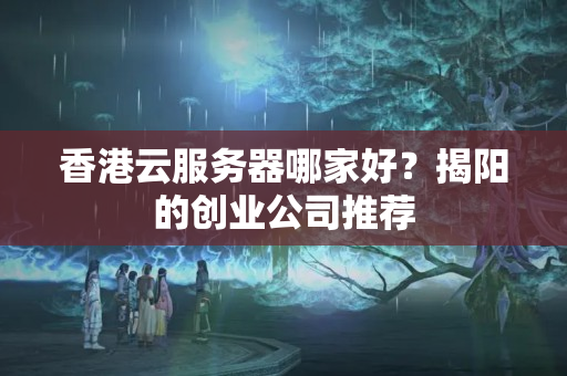 香港云服務(wù)器哪家好？揭陽的創(chuàng)業(yè)公司推薦