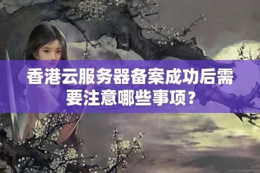 香港云服務(wù)器備案成功后需要注意哪些事項(xiàng)？