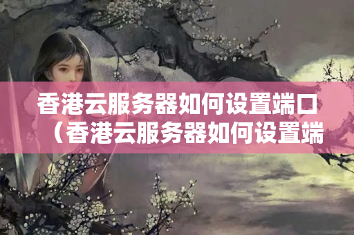 香港云服務(wù)器如何設(shè)置端口（香港云服務(wù)器如何設(shè)置端口密碼）