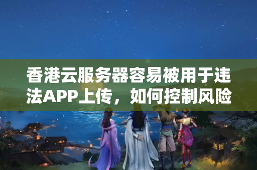 香港云服務(wù)器容易被用于違法APP上傳，如何控制風(fēng)險？