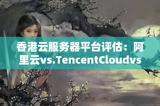 香港云服務器平臺評估：阿里云vs.TencentCloudvs.AWS