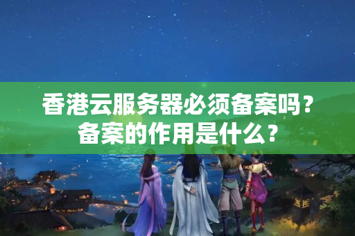 香港云服務(wù)器必須備案嗎？備案的作用是什么？