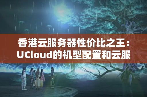 香港云服務器性價比之王：UCloud的機型配置和云服務合理好用