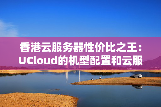 香港云服務器性價比之王：UCloud的機型配置和云服務合理好用