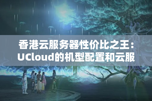 香港云服務器性價比之王：UCloud的機型配置和云服務合理好用