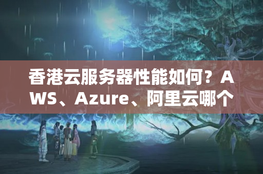 香港云服務(wù)器性能如何？AWS、Azure、阿里云哪個(gè)更優(yōu)秀？