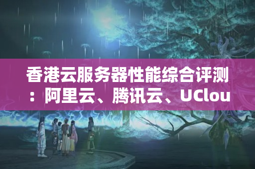 香港云服務(wù)器性能綜合評測：阿里云、騰訊云、UCloud和DalianNeusoft性價比最高的是哪家？