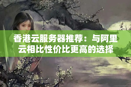 香港云服務(wù)器推薦：與阿里云相比性價(jià)比更高的選擇