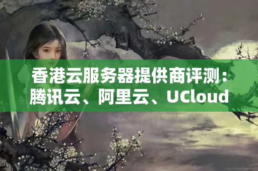 香港云服務(wù)器提供商評測：騰訊云、阿里云、UCloud、DalianNeusoft