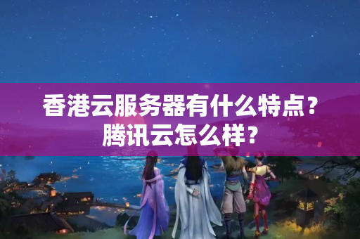 香港云服務(wù)器有什么特點？騰訊云怎么樣？