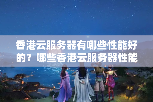 香港云服務(wù)器有哪些性能好的？哪些香港云服務(wù)器性能優(yōu)秀、使用穩(wěn)定？