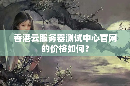 香港云服務(wù)器測試中心官網(wǎng)的價格如何？