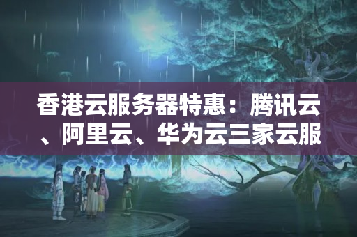 香港云服務器特惠：騰訊云、阿里云、華為云三家云服務商哪個更優(yōu)