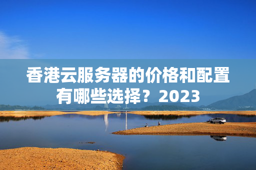 香港云服務(wù)器的價格和配置有哪些選擇？2023