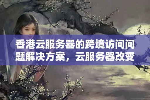 香港云服務(wù)器的跨境訪問問題解決方案，云服務(wù)器改變生活方式！